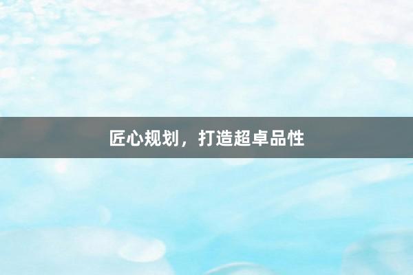 匠心规划,打造超卓品性