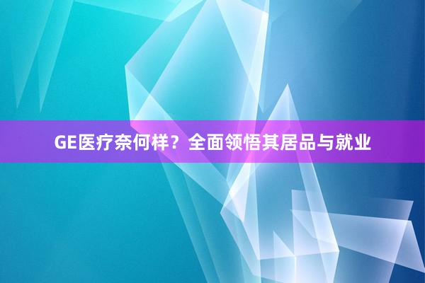 GE医疗奈何样？全面领悟其居品与就业