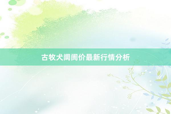 古牧犬阛阓价最新行情分析