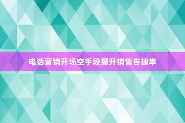 电话营销开场空手段擢升销售告捷率